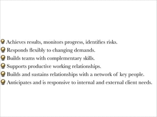 Achieves results, monitors progress, identiﬁes risks. 
Responds ﬂexibly to changing demands.
Builds teams with complementary skills.
Supports productive working relationships.
Builds and sustains relationships with a network of key people.
Anticipates and is responsive to internal and external client needs.
 