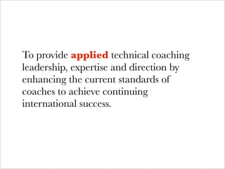 To provide applied technical coaching
leadership, expertise and direction by
enhancing the current standards of
coaches to achieve continuing
international success.
 