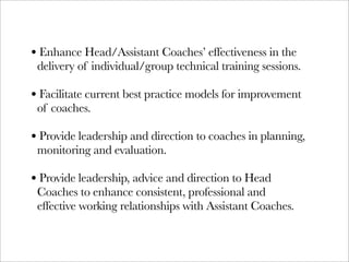 • Enhance Head/Assistant Coaches’ effectiveness in the
 delivery of individual/group technical training sessions.

• Facilitate current best practice models for improvement
 of coaches.

• Provide leadership and direction to coaches in planning,
 monitoring and evaluation.

• Provide leadership, advice and direction to Head
 Coaches to enhance consistent, professional and
 effective working relationships with Assistant Coaches.
 