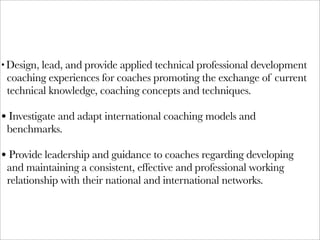 • Design, lead, and provide applied technical professional development
 coaching experiences for coaches promoting the exchange of current
 technical knowledge, coaching concepts and techniques.

• Investigate and adapt international coaching models and
 benchmarks.

• Provide leadership and guidance to coaches regarding developing
 and maintaining a consistent, effective and professional working
 relationship with their national and international networks.
 