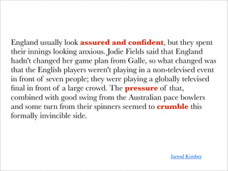 England usually look assured and conﬁdent, but they spent
their innings looking anxious. Jodie Fields said that England
hadn't changed her game plan from Galle, so what changed was
that the English players weren't playing in a non-televised event
in front of seven people; they were playing a globally televised
ﬁnal in front of a large crowd. The pressure of that,
combined with good swing from the Australian pace bowlers
and some turn from their spinners seemed to crumble this
formally invincible side.




                                                  Jarrod Kimber
 