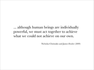 ... although human beings are individually
powerful, we must act together to achieve
what we could not achieve on our own.
                 Nicholas Christakis and James Fowler (2009)
 