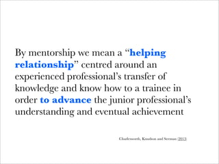 By mentorship we mean a “helping
relationship” centred around an
experienced professional’s transfer of
knowledge and know how to a trainee in
order to advance the junior professional’s
understanding and eventual achievement

                        Charlesworth, Knudson and Seeman (2013)
 