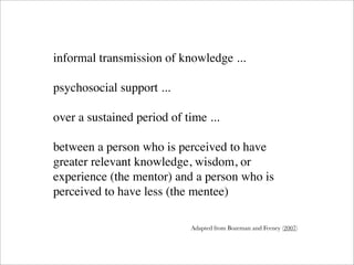 informal transmission of knowledge ...

psychosocial support ...

over a sustained period of time ...

between a person who is perceived to have
greater relevant knowledge, wisdom, or
experience (the mentor) and a person who is
perceived to have less (the mentee)

                            Adapted from Bozeman and Feeney (2007)
 