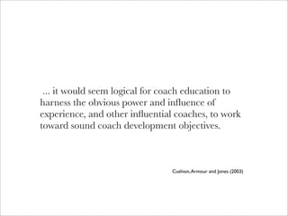 ... it would seem logical for coach education to
harness the obvious power and inﬂuence of
experience, and other inﬂuential coaches, to work
toward sound coach development objectives.



                                Cushion, Armour and Jones (2003)
 