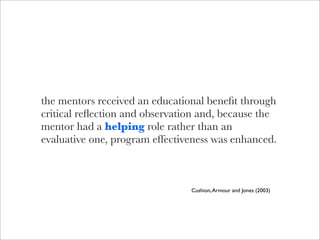 the mentors received an educational beneﬁt through
critical reﬂection and observation and, because the
mentor had a helping role rather than an
evaluative one, program effectiveness was enhanced.



                                Cushion, Armour and Jones (2003)
 