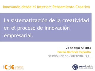 La sistematización de la creatividad
en el proceso de innovación
empresarial.
23 de abril de 2013
Emilio Martínez Expósito
SERVIGUIDE CONSULTORIA, S.L.
Innovando desde el interior: Pensamiento Creativo
 