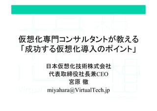 仮想化専門コンサルタントが教える
「成功する仮想化導入のポイント」	
日本仮想化技術株式会社
代表取締役社長兼CEO
宮原 徹
miyahara@VirtualTech.jp
 