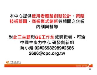 本中心提供使用者體驗創新設計、策略
技術藍圖、商業模式創新等相關之企業
內訓與輔導
對此三主題與GE工作坊感興趣者，可洽
中國生產力中心 研發創新組
阮小姐 02#26982989#2686
2686@cpc.org.tw
22
 