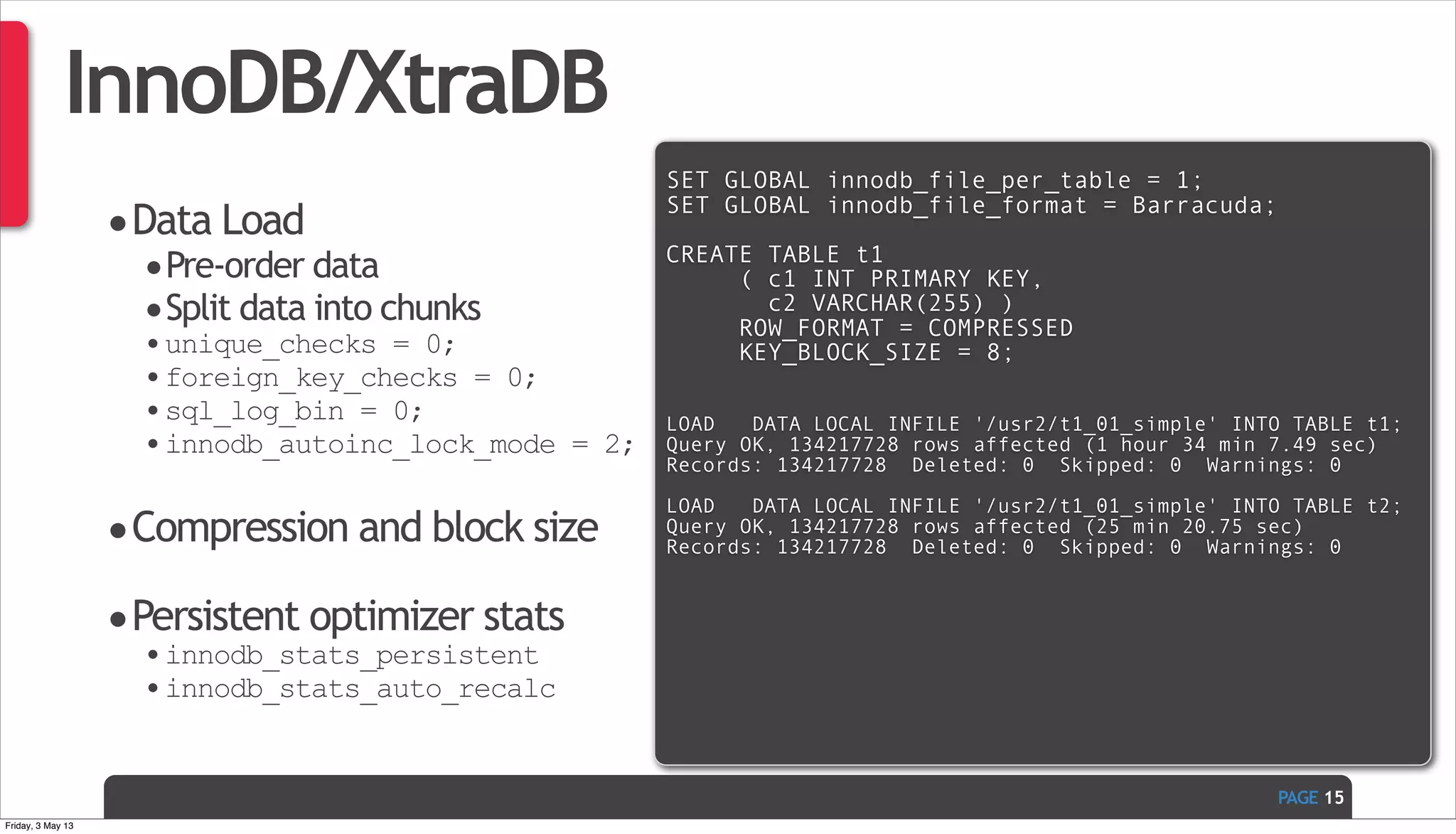 PAGE InnoDB/XtraDB •Data Load •Pre-order data •Split data into chunks •unique_checks = 0; •foreign_key_checks = 0; •sql_log_bin = 0; •innodb_autoinc_lock_mode = 2; •Compression and block size •Persistent optimizer stats •innodb_stats_persistent •innodb_stats_auto_recalc 15 SET GLOBAL innodb_file_per_table = 1; SET GLOBAL innodb_file_format = Barracuda; CREATE TABLE t1 ( c1 INT PRIMARY KEY, c2 VARCHAR(255) ) ROW_FORMAT = COMPRESSED KEY_BLOCK_SIZE = 8; LOAD   DATA LOCAL INFILE '/usr2/t1_01_simple' INTO TABLE t1; Query OK, 134217728 rows affected (1 hour 34 min 7.49 sec) Records: 134217728  Deleted: 0  Skipped: 0  Warnings: 0 LOAD   DATA LOCAL INFILE '/usr2/t1_01_simple' INTO TABLE t2; Query OK, 134217728 rows affected (25 min 20.75 sec) Records: 134217728  Deleted: 0  Skipped: 0  Warnings: 0 Friday, 3 May 13 