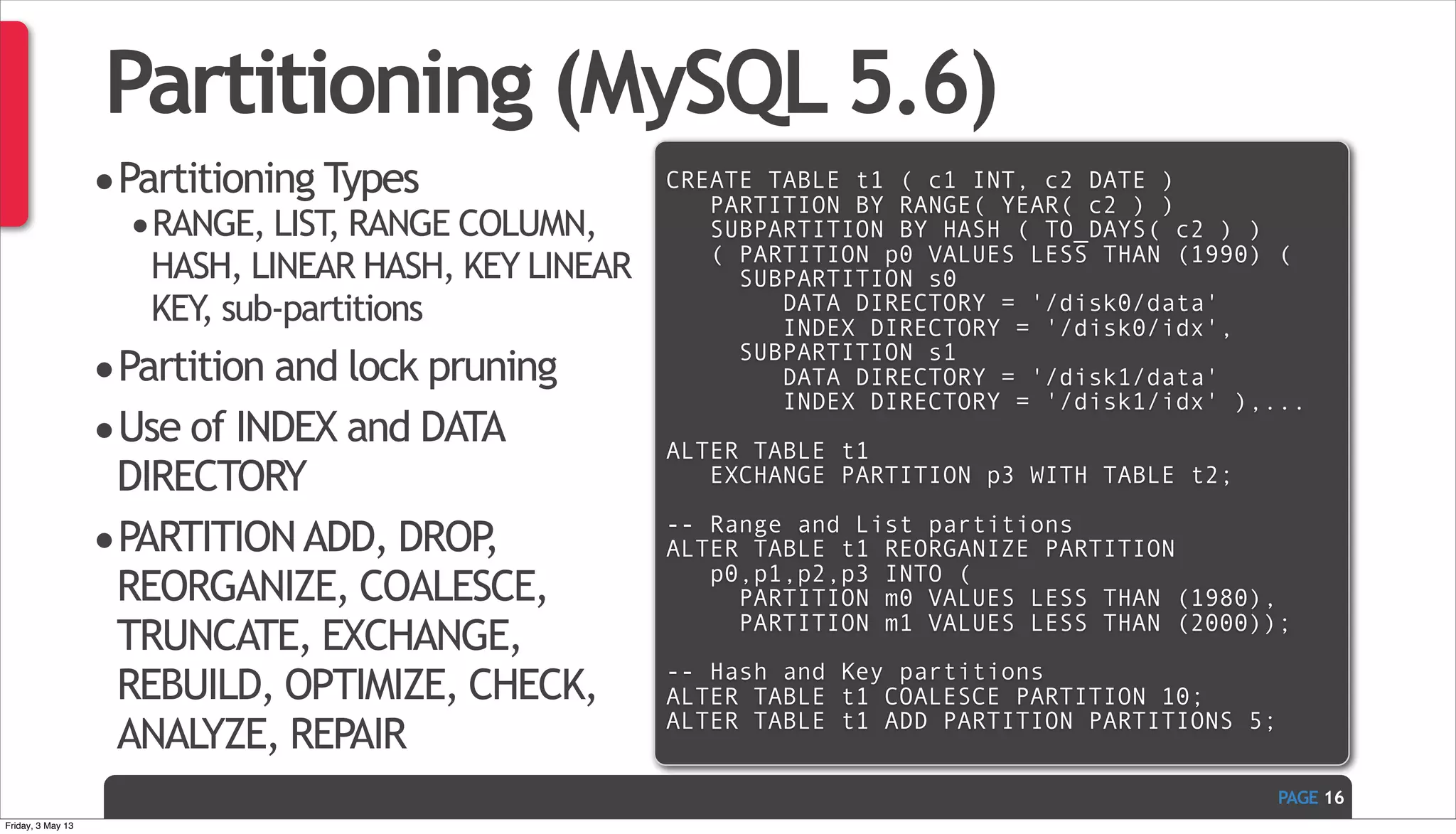 PAGE Partitioning (MySQL 5.6) •Partitioning Types •RANGE, LIST, RANGE COLUMN, HASH, LINEAR HASH, KEY LINEAR KEY, sub-partitions •Partition and lock pruning •Use of INDEX and DATA DIRECTORY •PARTITIONADD, DROP, REORGANIZE, COALESCE, TRUNCATE, EXCHANGE, REBUILD, OPTIMIZE, CHECK, ANALYZE, REPAIR 16 CREATE TABLE t1 ( c1 INT, c2 DATE ) PARTITION BY RANGE( YEAR( c2 ) ) SUBPARTITION BY HASH ( TO_DAYS( c2 ) ) ( PARTITION p0 VALUES LESS THAN (1990) ( SUBPARTITION s0 DATA DIRECTORY = '/disk0/data' INDEX DIRECTORY = '/disk0/idx', SUBPARTITION s1 DATA DIRECTORY = '/disk1/data' INDEX DIRECTORY = '/disk1/idx' ),... ALTER TABLE t1 EXCHANGE PARTITION p3 WITH TABLE t2; -- Range and List partitions ALTER TABLE t1 REORGANIZE PARTITION p0,p1,p2,p3 INTO ( PARTITION m0 VALUES LESS THAN (1980), PARTITION m1 VALUES LESS THAN (2000)); -- Hash and Key partitions ALTER TABLE t1 COALESCE PARTITION 10; ALTER TABLE t1 ADD PARTITION PARTITIONS 5; Friday, 3 May 13 