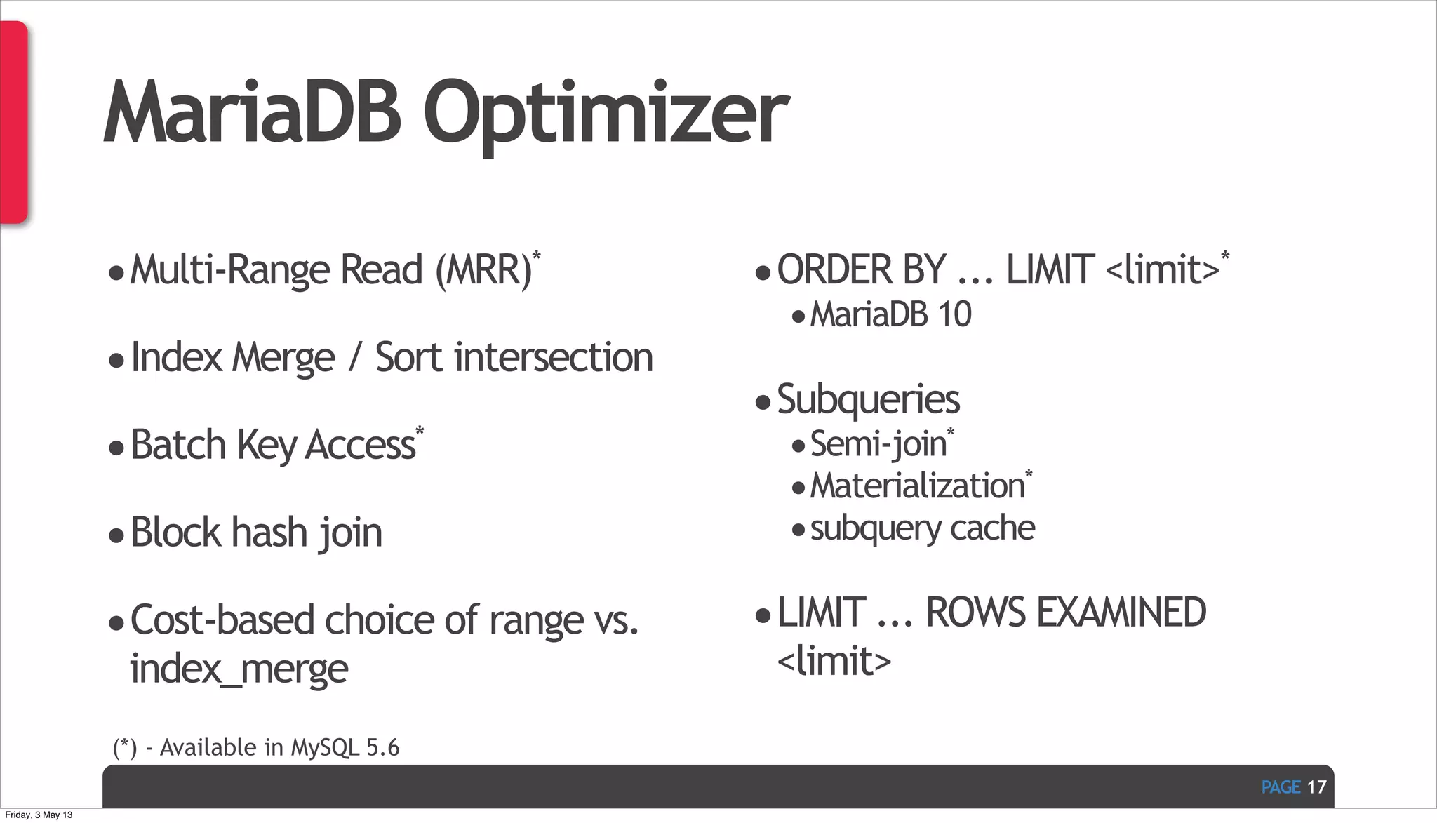 PAGE MariaDB Optimizer •Multi-Range Read (MRR)* •Index Merge / Sort intersection •Batch KeyAccess* •Block hash join •Cost-based choice of range vs. index_merge •ORDER BY ... LIMIT <limit>* •MariaDB 10 •Subqueries •Semi-join* •Materialization* •subquery cache •LIMIT ... ROWS EXAMINED <limit> 17 (*) - Available in MySQL 5.6 Friday, 3 May 13 