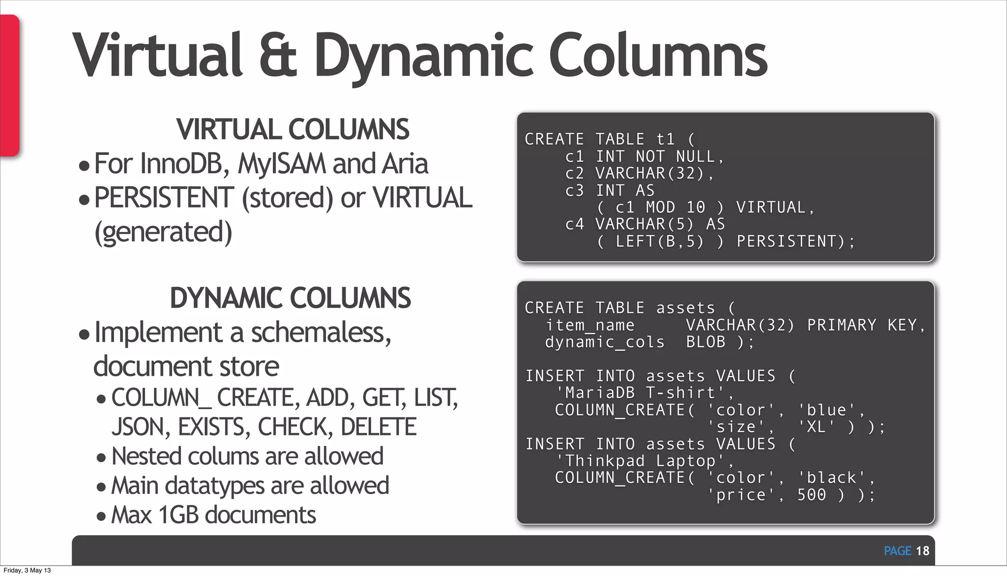 PAGE Virtual & Dynamic Columns VIRTUAL COLUMNS •For InnoDB, MyISAM andAria •PERSISTENT (stored) or VIRTUAL (generated) 18 CREATE TABLE t1 ( c1 INT NOT NULL, c2 VARCHAR(32), c3 INT AS ( c1 MOD 10 ) VIRTUAL, c4 VARCHAR(5) AS ( LEFT(B,5) ) PERSISTENT); DYNAMIC COLUMNS •Implement a schemaless, document store •COLUMN_ CREATE,ADD, GET, LIST, JSON, EXISTS, CHECK, DELETE •Nested colums are allowed •Main datatypes are allowed •Max 1GB documents CREATE TABLE assets ( item_name VARCHAR(32) PRIMARY KEY, dynamic_cols BLOB ); INSERT INTO assets VALUES ( 'MariaDB T-shirt', COLUMN_CREATE( 'color', 'blue', 'size', 'XL' ) ); INSERT INTO assets VALUES ( 'Thinkpad Laptop', COLUMN_CREATE( 'color', 'black', 'price', 500 ) ); Friday, 3 May 13 