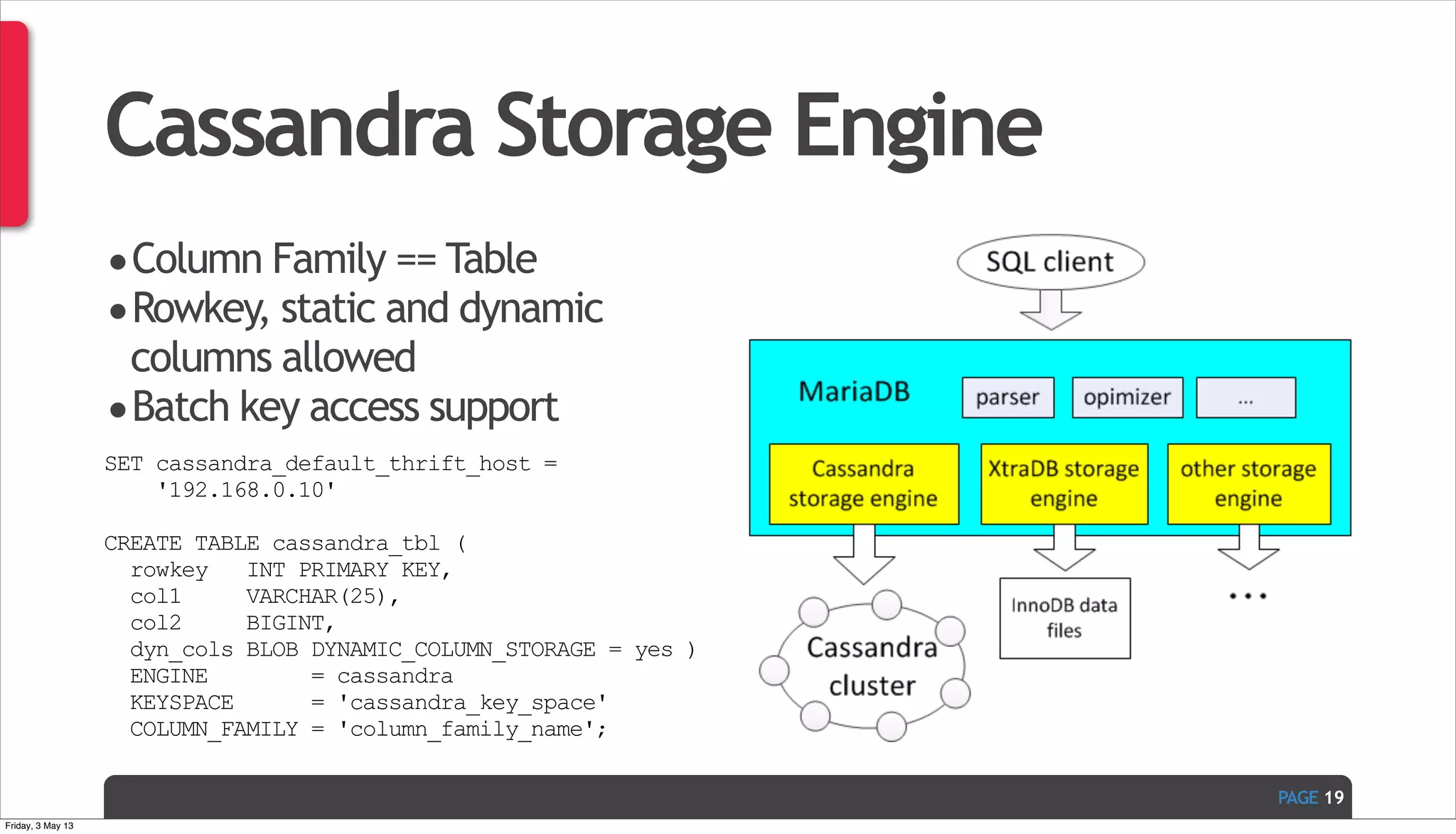 PAGE Cassandra Storage Engine •Column Family == Table •Rowkey, static and dynamic columns allowed •Batch key access support SET cassandra_default_thrift_host = '192.168.0.10' CREATE TABLE cassandra_tbl ( rowkey INT PRIMARY KEY, col1 VARCHAR(25), col2 BIGINT, dyn_cols BLOB DYNAMIC_COLUMN_STORAGE = yes ) ENGINE = cassandra KEYSPACE = 'cassandra_key_space' COLUMN_FAMILY = 'column_family_name'; 19 Friday, 3 May 13 