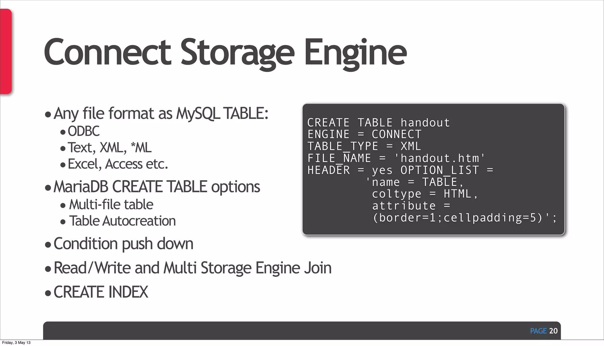 PAGE Connect Storage Engine •Any file format as MySQLTABLE: •ODBC •Text, XML, *ML •Excel,Access etc. •MariaDB CREATE TABLE options •Multi-file table •TableAutocreation •Condition push down •Read/Write and Multi Storage Engine Join •CREATE INDEX 20 CREATE TABLE handout ENGINE = CONNECT TABLE_TYPE = XML FILE_NAME = 'handout.htm' HEADER = yes OPTION_LIST = 'name = TABLE, coltype = HTML, attribute = (border=1;cellpadding=5)'; Friday, 3 May 13 