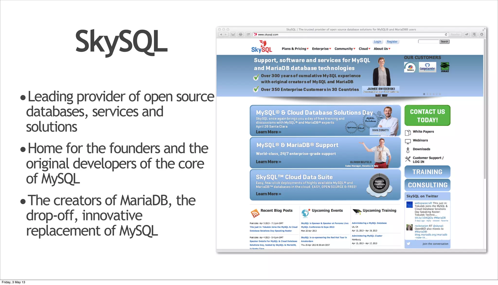 SkySQL •Leading provider of open source databases, services and solutions •Home for the founders and the original developers of the core of MySQL •The creators of MariaDB, the drop-off, innovative replacement of MySQL Friday, 3 May 13 