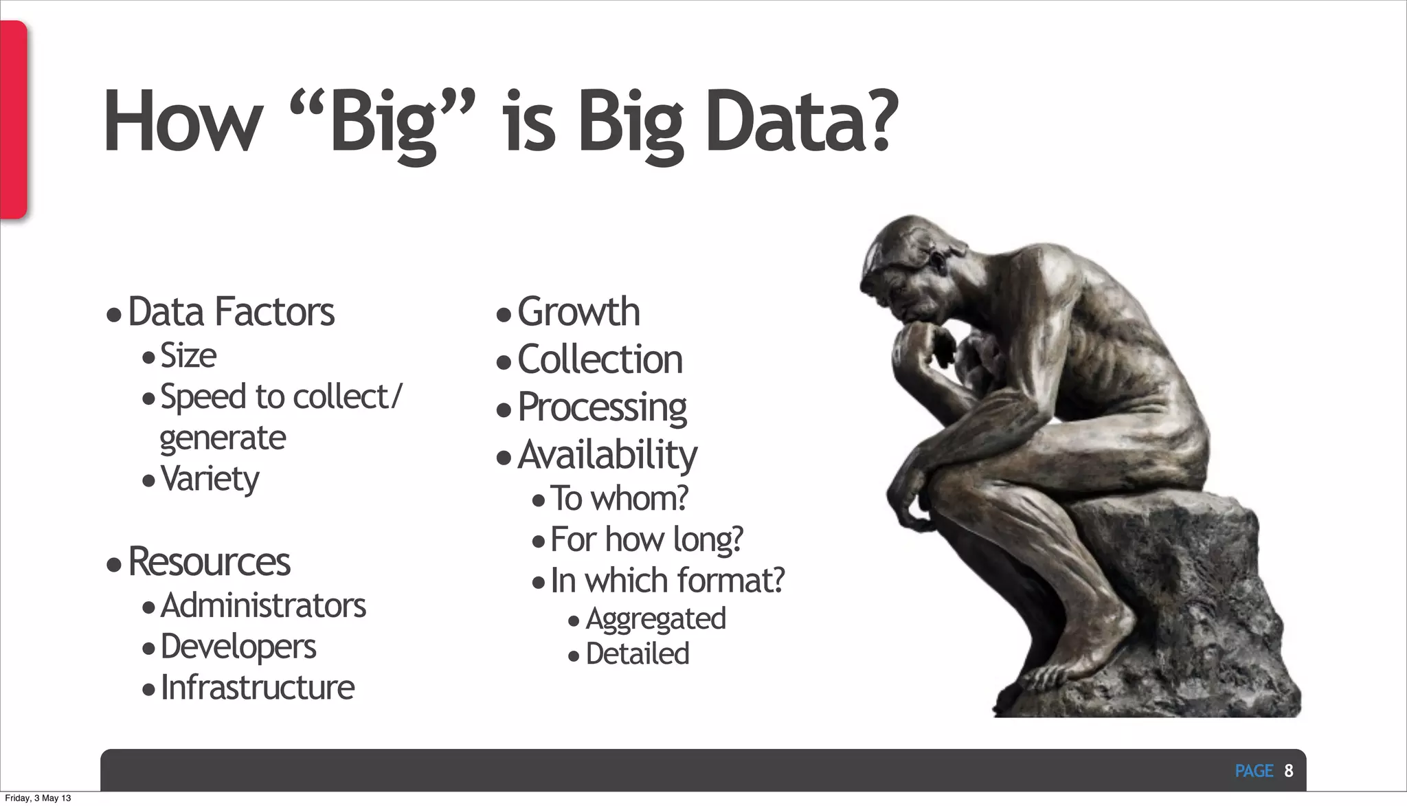 PAGE How “Big” is Big Data? •Data Factors •Size •Speed to collect/ generate •Variety •Resources •Administrators •Developers •Infrastructure •Growth •Collection •Processing •Availability •To whom? •For how long? •In which format? •Aggregated •Detailed 8 Friday, 3 May 13 