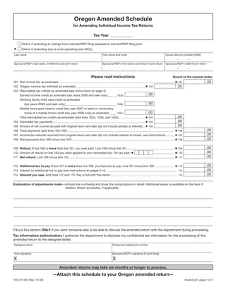 Clear Form

                                                               Oregon Amended Schedule
                                                              for Amending Individual Income Tax Returns

                                                                                   Tax Year

        Check if amending to change from married/RDP filing separate to married/RDP filing joint.
•       Check if amending due to a net operating loss (NOL).
Last name                                                                                    First name and initial                                            Social Security number (SSN)
                                                                                                                                                                           —         —
Spouse’s/RDP’s last name, if different and joint return                                      Spouse’s/RDP’s first name and initial, if joint return            Spouse’s/RDP’s SSN if joint return
                                                                                                                                                                           —         —


                                                                                 Please read instructions                                                              Round to the nearest dollar
101 Net income tax as amended ............................................................................................................................................. • 101                   .00
102 Oregon income tax withheld as amended .....................................................................................• 102                                         .00
103 Refundable tax credits as amended (see instructions on page 2)
                                                                                                                                           .00
    Earned income credit as amended (tax years 2006 and later only) ........... 103a
    Working family child care credit as amended
                                                                                                                                           .00
       (tax years 2003 and later only) ............................................................... 103b
      Mobile home park closure credit (tax year 2007 or later) or involuntary
                                                                                                                                               .00
         move of a mobile home credit (tax year 2006 only) as amended ......... 103c
                                                                                                                                                                             .00
      Total refundable tax credits as amended (add lines 103a, 103b, and 103c).................................• 103
                                                                                                                                                                             .00
      Estimated tax payments .................................................................................................................• 104
104
                                                                                                                                                                             .00
      Amount of net income tax paid with original return and later (do not include penalty or interest) ...• 105
105
                                                                                                                                                                                                    .00
      Total payments (add lines 102–105) .................................................................................................................................. • 106
106
                                                                                                                                                                                                    .00
      Income tax refunds received from original return and later (do not include interest or kicker; see instructions) ........... • 107
107
                                                                                                                                                                                                    .00
      Net payments (line 106 minus line 107) ............................................................................................................................. • 108
108

                                                                                                                                                                                                    .00
109 Refund. If line 108 is more than line 101, you over paid. Line 108 minus line 101.......................................................... • 109
                                                                                                                                                                                                    .00
110 Amount of refund on line 109 you want applied to your estimated tax. For tax year: •                                                        ......................... • 110
                                                                                                                                                                                                    .00
111 Net refund. Line 109 minus line 110 ................................................................................................................................. • 111

                                                                                                                                                                                                    .00
112 Additional tax to pay. If line 101 is more than line 108, you have tax to pay. Line 101 minus line 108 ........................ • 112
                                                                                                                                                                                                    .00
113 Interest on additional tax to pay (see instructions on pages 3–4) ...................................................................................... 113
                                                                                                                                                                                                    .00
114 Amount you owe. Add lines 112 and 113. Pay in full with this return ................................................................................. 114


Explanation of adjustments made—Include line number(s) and show the computations in detail. Additional space is available on the back if
                                needed. Attach schedules, if applicable.




Fill out this section ONLY if you want someone else to be able to discuss the amended return with the department during processing.
Tax information authorization: I authorize the department to disclose my confidential tax information for the processing of this
amended return to the designee listed.
Designee name                                                                                          Designee’s telephone number


Your signature                                                                                         Spouse’s/RDP’s signature (if joint filing)

X                                                                                                      X
                                                Amended returns may take six months or longer to process.
                                         —Attach this schedule to your Oregon amended return—
150-101-062 (Rev. 10-08)                                                                                                                                                            Amend sch, page 1 of 2
 