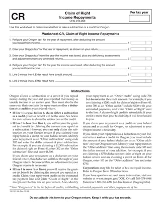 Clear Form

                                                                                                                                                             For tax year

  CR
                                                                   Claim of Right
                                                                Income Repayments
                                                                             ORS 315.068

Use this worksheet to determine whether to take a subtraction or a credit for Oregon.

                                          Worksheet CR, Claim of Right Income Repayments
1. Refigure your Oregon tax* for the year of repayment, after deducting the amount
   you repaid from income .............................................................................................................................. 1

2. Enter your Oregon tax* for the year of repayment, as shown on your return........................................... 2

3. Enter your Oregon tax* from the year the income was taxed, plus any deficiency assessments
   and adjustments from any amended returns............................................................................................. 3

4. Refigure your Oregon tax* for the year the income was taxed, after deducting the amount
   you repaid from income .............................................................................................................................. 4

5. Line 3 minus line 4. Enter result here (credit amount) ............................................................................... 5

6. Line 2 minus line 5. Enter result here ........................................................................................................ 6



                                                                               Instructions
Oregon allows a subtraction or a credit if you repaid                                            your repayment as an “Other credit” using code 706
money during the year and you reported that money as                                             but do not enter the credit amount. For example, if you
taxable income in an earlier year. This must also be the                                         are claiming a $200 credit for claim of right on Form 40,
same year that you claim the repayment as either a deduc-                                        enter 706 as an “Other credit,” include $200 with your
tion or a credit on your federal return.                                                         estimated payments, and write “Claim of Right” next
                                                                                                 to the line. A claim of right credit is refundable. If your
•	 If line 1 is equal to line 6, claim either a subtraction
                                                                                                 credit is more than your tax liability, it will be refunded
   or a credit, your tax benefit will be the same. See below
                                                                                                 to you.
   for instructions to claim the subtraction or the credit.
                                                                                              If you claim your repayment as a credit on your federal
	•	If line 1 is less than line 6, you will receive the great-
   est tax benefit by claiming the amount you repaid as                                       return and as a credit for Oregon, no adjustment to your
   a subtraction. However, you can only claim the sub-                                        Oregon income is necessary.
   traction on your Oregon return if you claimed your                                         If you claim your repayment as a deduction on your fed-
   repayment as a credit on your federal return. Identify                                     eral return and as a credit for Oregon, you must include
   your repayment as an “Other subtraction” using code
                                                                                              the amount of your federal deduction as an “Other addi-
   302 and enter the dollar amount of your subtraction.
                                                                                              tion” on your Oregon return. Identify your repayment on
   For example, if you are claiming a $1,500 subtraction
                                                                                              the “Other addition” line using the numeric code 103 and
   for claim of right on Form 40, enter 302 on the “Other
                                                                                              the dollar amount of your addition. For example, if you
   subtraction” line and enter $1,500.
                                                                                              are claiming a $750 deduction for claim of right on your
   If you claim your repayment as a deduction on your                                         federal return and are claiming a credit on Form 40 for
   federal return, this deduction will flow through to your
                                                                                              Oregon, enter 103 on the “Other addition” line and enter
   Oregon return. Because of this, no adjustment to your
                                                                                              $750.
   Oregon income is necessary.
                                                                                              Corporations may file for relief of tax on repaid income.
•	 If line 1 is more than line 6, you will receive the great-
                                                                                              Refer to Oregon Form 20 instructions.
   est tax benefit by claiming the amount you repaid as a
                                                                                              If you have questions or need more information, visit our
   credit. Claim your repayment credit on the estimated
                                                                                              website at www.oregon.gov/DOR. Or call 503-378-4988
   tax payment line and write “Claim of Right” in the
                                                                                              (Salem) or 1-800-356-4222 (toll-free from an Oregon prefix).
   margin next to this line on your return. Also, identify
* Your “Oregon tax” is the tax before all credits, withholding, estimated payments, and other prepayments of tax.
150-101-168 (Rev. 12-08)


                           Do not attach this form to your Oregon return. Keep it with your tax records.
 