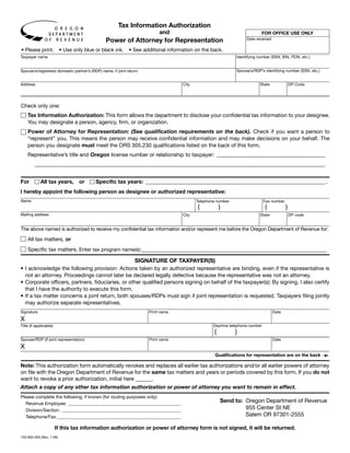 Clear Form
                                                       Tax Information Authorization
                                                                          and                                               FOR OFFICE USE ONLY
                                                Power of Attorney for Representation                               Date received

• Please print.           • Use only blue or black ink.      • See additional information on the back.
Taxpayer name                                                                                                 Identifying number (SSN, BIN, FEIN, etc.)


                                                                                                              Spouse’s/RDP’s identifying number (SSN, etc.)
Spouse’s/registered domestic partner’s (RDP) name, if joint return


Address                                                                             City                                   State               ZIP Code




Check only one:
    Tax Information Authorization: This form allows the department to disclose your confidential tax information to your designee.
    You may designate a person, agency, firm, or organization.
    Power of Attorney for Representation: (See qualification requirements on the back). Check if you want a person to
    “represent” you. This means the person may receive confidential information and may make decisions on your behalf. The
    person you designate must meet the ORS 305.230 qualifications listed on the back of this form.
    Representative’s title and Oregon license number or relationship to taxpayer: ________________________________________
         ___________________________________________________________________________________________________________


For         All tax years,         or     Specific tax years: __________________________________________________________________ ,
I hereby appoint the following person as designee or authorized representative:
Name                                                                                       Telephone number                   Fax number
                                                                                           (           )                      (            )
Mailing address                                                                     City                                   State               ZIP code


The above named is authorized to receive my confidential tax information and/or represent me before the Oregon Department of Revenue for:

    All tax matters, or
    Specific tax matters. Enter tax program name(s): ________________________________________________________________________

                                                   SIGNATURE OF TAXPAYER(S)
• I acknowledge the following provision: Actions taken by an authorized representative are binding, even if the representative is
  not an attorney. Proceedings cannot later be declared legally defective because the representative was not an attorney.
• Corporate officers, partners, fiduciaries, or other qualified persons signing on behalf of the taxpayer(s): By signing, I also certify
  that I have the authority to execute this form.
• If a tax matter concerns a joint return, both spouses/RDPs must sign if joint representation is requested. Taxpayers filing jointly
  may authorize separate representatives.
Signature                                                            Print name                                                    Date
X
                                                                                                   Daytime telephone number
Title (if applicable)
                                                                                                   (          )
Spouse/RDP (if joint representation)                                 Print name                                                    Date
X
                                                                                                                                                              ➛
                                                                                                    Qualifications for representation are on the back

Note: This authorization form automatically revokes and replaces all earlier tax authorizations and/or all earlier powers of attorney
on file with the Oregon Department of Revenue for the same tax matters and years or periods covered by this form. If you do not
want to revoke a prior authorization, initial here ______.
Attach a copy of any other tax information authorization or power of attorney you want to remain in effect.
Please complete the following, if known (for routing purposes only):
                                                                                                       Send to: Oregon Department of Revenue
  Revenue Employee: _________________________________________________
                                                                                                                955 Center St NE
  Division/Section: ____________________________________________________
                                                                                                                Salem OR 97301-2555
  Telephone/Fax: ______________________________________________________

                        If this tax information authorization or power of attorney form is not signed, it will be returned.
150-800-005 (Rev. 1-09)
 