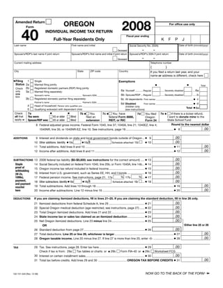 Clear Form



                                                                                                                   2008
                                                    OREGON
  Amended Return
                                                                                                                                                                     For office use only
            Form



        40                       INDIVIDUAL INCOME TAX RETURN
                                                                                                                       Fiscal year ending
                                          Full-Year Residents Only                                                                                           K       F     P        J
 Last name                                                   First name and initial                                                                                            Date of birth (mm/dd/yyyy)
                                                                                                                           Social Security No. (SSN)
                                                                                                                             –       –
                                                                                                         Deceased
 Spouse’s/RDP’s last name if joint return                    Spouse’s/RDP’s first name and initial if joint return Spouse’s/RDP’s SSN if joint return                          Date of birth (mm/dd/yyyy)
                                                                                                                                        –            –
                                                                                                              Deceased
 Current mailing address                                                                                                                         Telephone number
                                                                                                                                                 (               )
 City                                                              State         ZIP code                       Country                          If you filed a return last year, and your
                                                                                                                                                 name or address is different, check here

•Filing   1                                                                                                    Exemptions
                    Single
  Status 2a                                                                                                                                              •                               •
                    Married filing jointly                                                                                                                                                           Total
  Check 2b          Registered domestic partners (RDP) filing jointly
                                                                                                                  6a Yourself ...........Regular    ...... Severely disabled      ....6a
  only   3a         Married filing separately:
  one                                                                                                             6b Spouse/RDP ...Regular          ...... Severely disabled      ......b
                    Spouse’s name _____________________________ Spouse’s SSN ___________________
  box
                                                                                                                  6c All dependents First names __________________________________ • c
            3b      Registered domestic partner filing separately:
                    Partner’s name _____________________________ Partner’s SSN ___________________
                                                                                                                   First names __________________________________ • d
                                                                                               6d Disabled
             4    Head of household: Person who qualifies you ________________________________    children only                                            Total • 6e
             5    Qualifying widow(er) with dependent child                                       (see instructions)
                                •              •           7b • You             7c • You have                        You filed 7e •
             7a
 Check                                                                                                                                       If there is a kicker refund,
                                                                                                             7d
 all that    You were:            65 or older    Blind                                                                                    I want to donate mine to the
                                                                                      federal Form 8886,
                                                                 filed an                                            Oregon
 apply➛                                                                                                                                   State School Fund
             Spouse/RDP was:                                     extension            REIT, or RIC
                                  65 or older    Blind                                                               Form 24
                                                                                                                                             Round to the nearest dollar
                   8 Federal adjusted gross income. Federal Form 1040, line 37; 1040A, line 21; 1040EZ, line 4;
                           1040NR, line 35; or 1040NR-EZ, line 10. See instructions, page 19 ........................................................... • 8                                           .00

                           Interest and dividends on state and local government bonds outside of Oregon ... • 9                                                              .00
                     9
ADDITIONS
                                                                                                                                         • 10                                .00
                           Other additions. Identify: • 10x •10y $
                    10                                                                          Schedule attached 10z
                           Total additions. Add lines 9 and 10 ............................................................................................................. • 11                      .00
                    11
                           Income after additions. Add lines 8 and 11 ................................................................................................. • 12                           .00
                    12


                                                                                                                                    • 13                                .00
SUBTRACTIONS 13 2008 federal tax liability ($0–$5,600; see instructions for the correct amount) .....
                           Social Security included on federal Form 1040, line 20b; or Form 1040A, line 14b... • 14                                                     .00
  Staple            14
  proof of                 Oregon income tax refund included in federal income ............................................ • 15                                        .00
                    15
  withholding
                           Interest from U.S. government, such as Series EE, HH, and I bonds ..................... • 16                                                 .00
                    16
  (W-2s,
                                                                                                                            % ... • 17                                  .00
                                                                                                      % 17b
  1099s),           17     Federal pension income. See instructions, page 21. 17a
  payment,                                                                                                                      ... • 18                                .00
                           Other subtractions. Identify:•18x •18y $
                    18                                                                      Schedule attached 18z
  and payment
                           Total subtractions. Add lines 13 through 18 ................................................................................................ • 19                           .00
                    19
  voucher
                           Income after subtractions. Line 12 minus line 19 ........................................................................................ • 20                              .00
  here              20

                    If you are claiming itemized deductions, fill in lines 21–25. If you are claiming the standard deduction, fill in line 26 only.
DEDUCTIONS
                       Itemized deductions from federal Schedule A, line 29 ............................................ • 21                              .00
                    21
                       Special Oregon medical deduction (age restricted, see instructions, page 27) ...... • 22                                            .00
                    22
                       Total Oregon itemized deductions. Add lines 21 and 22 ......................................... • 23                                .00
                    23
                       State income tax or sales tax claimed as an itemized deduction ..................... • 24                                           .00
                    24
                       Net Oregon itemized deductions. Line 23 minus line 24......................................... • 25                                 .00
                    25
                                                                                                                                                                                        Either line 25 or 26
                          OR
                    26 Standard deduction from page 27 ........................................................................... • 26                    .00
                    27 Total deductions. Line 25 or line 26, whichever is larger ......................................................................... • 27                                        .00
                    28 Oregon taxable income. Line 20 minus line 27. If line 27 is more than line 20, enter -0- ......................... • 28                                                         .00

                    29 Tax. See instructions, page 28. Enter tax here ........................................................ • 29                                        .00
TAX
                                                     Tax tables or charts or • 29b                     Form FIA-40 or • 29c
                       Check if tax is from: 29a                                                                                                     Worksheet FCG
                    30 Interest on certain installment sales......................................................................... • 30                                 .00
                    31 Total tax before credits. Add lines 29 and 30 ................................... OREGON TAX BEFORE CREDITS • 31                                                                .00



                                                                                                                                                                                                         ➛
                                                                                                                                            NOW GO TO THE BACK OF THE FORM
150-101-040 (Rev. 12-08)
 
