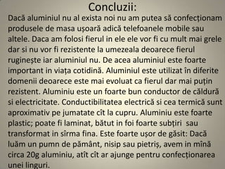 Concluzii:
Dacă aluminiul nu al exista noi nu am putea să confecționam
produsele de masa ușoară adică telefoanele mobile sau
altele. Daca am folosi fierul in ele ele vor fi cu mult mai grele
dar si nu vor fi rezistente la umezeala deoarece fierul
ruginește iar aluminiul nu. De acea aluminiul este foarte
important in viața cotidină. Aluminiul este utilizat în diferite
domenii deoarece este mai evoluat ca fierul dar mai puțin
rezistent. Aluminiu este un foarte bun conductor de căldură
si electricitate. Conductibilitatea electrică si cea termică sunt
aproximativ pe jumatate cît la cupru. Aluminiu este foarte
plastic; poate fi laminat, bătut in foi foarte subțiri sau
transformat in sîrma fina. Este foarte ușor de găsit: Dacă
luăm un pumn de pământ, nisip sau pietriș, avem in mînă
circa 20g aluminiu, atît cît ar ajunge pentru confecționarea
unei linguri.
 