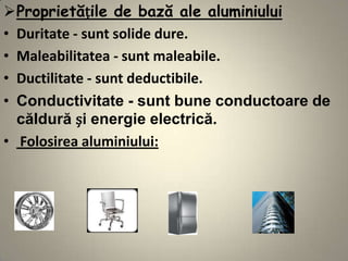 Proprietățile de bază ale aluminiului
• Duritate - sunt solide dure.
• Maleabilitatea - sunt maleabile.
• Ductilitate - sunt deductibile.
• Conductivitate - sunt bune conductoare de
  căldură și energie electrică.
• Folosirea aluminiului:
 