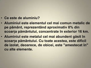 • Ce este de aluminiu?
• Aluminiul este elementul cel mai comun metalic de
  pe pământ, reprezentând aproximativ 8% din
  scoarța pământului, concentrate în exterior 16 km.
• Aluminiul este metalul cel mai abundent găsit în
  scoarța pământului. Cu toate acestea, este dificil
  de izolat, deoarece, de obicei, este "amestecat în"
  cu alte elemente.
 