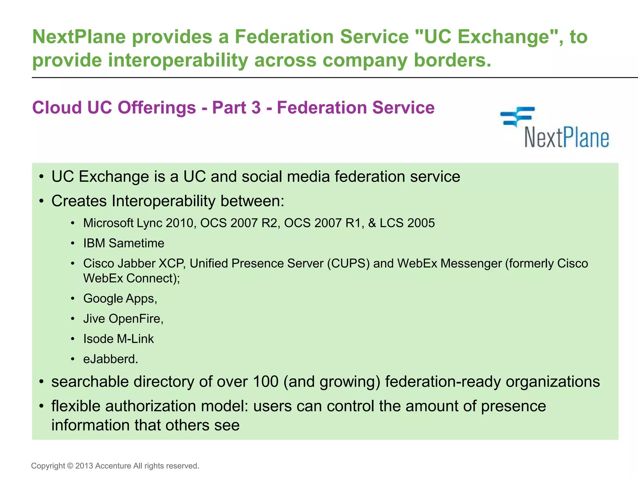 Copyright © 2013 Accenture All rights reserved.
Cloud UC Offerings - Part 3 - Federation Service
NextPlane provides a Federation Service "UC Exchange", to
provide interoperability across company borders.
• UC Exchange is a UC and social media federation service
• Creates Interoperability between:
• Microsoft Lync 2010, OCS 2007 R2, OCS 2007 R1, & LCS 2005
• IBM Sametime
• Cisco Jabber XCP, Unified Presence Server (CUPS) and WebEx Messenger (formerly Cisco
WebEx Connect);
• Google Apps,
• Jive OpenFire,
• Isode M-Link
• eJabberd.
• searchable directory of over 100 (and growing) federation-ready organizations
• flexible authorization model: users can control the amount of presence
information that others see
 
