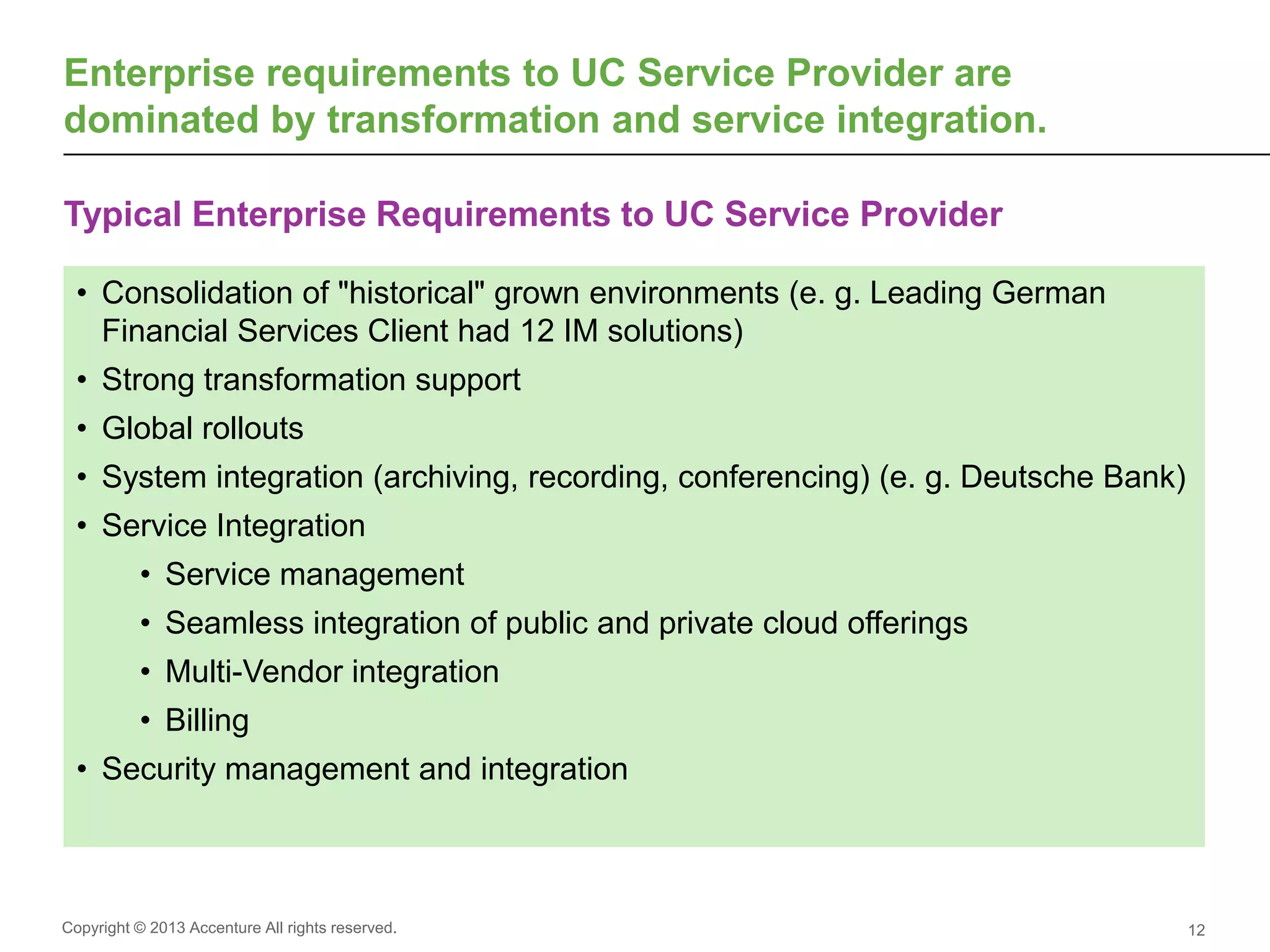 Copyright © 2013 Accenture All rights reserved.
Typical Enterprise Requirements to UC Service Provider
12
Enterprise requirements to UC Service Provider are
dominated by transformation and service integration.
• Consolidation of "historical" grown environments (e. g. Leading German
Financial Services Client had 12 IM solutions)
• Strong transformation support
• Global rollouts
• System integration (archiving, recording, conferencing) (e. g. Deutsche Bank)
• Service Integration
• Service management
• Seamless integration of public and private cloud offerings
• Multi-Vendor integration
• Billing
• Security management and integration
 