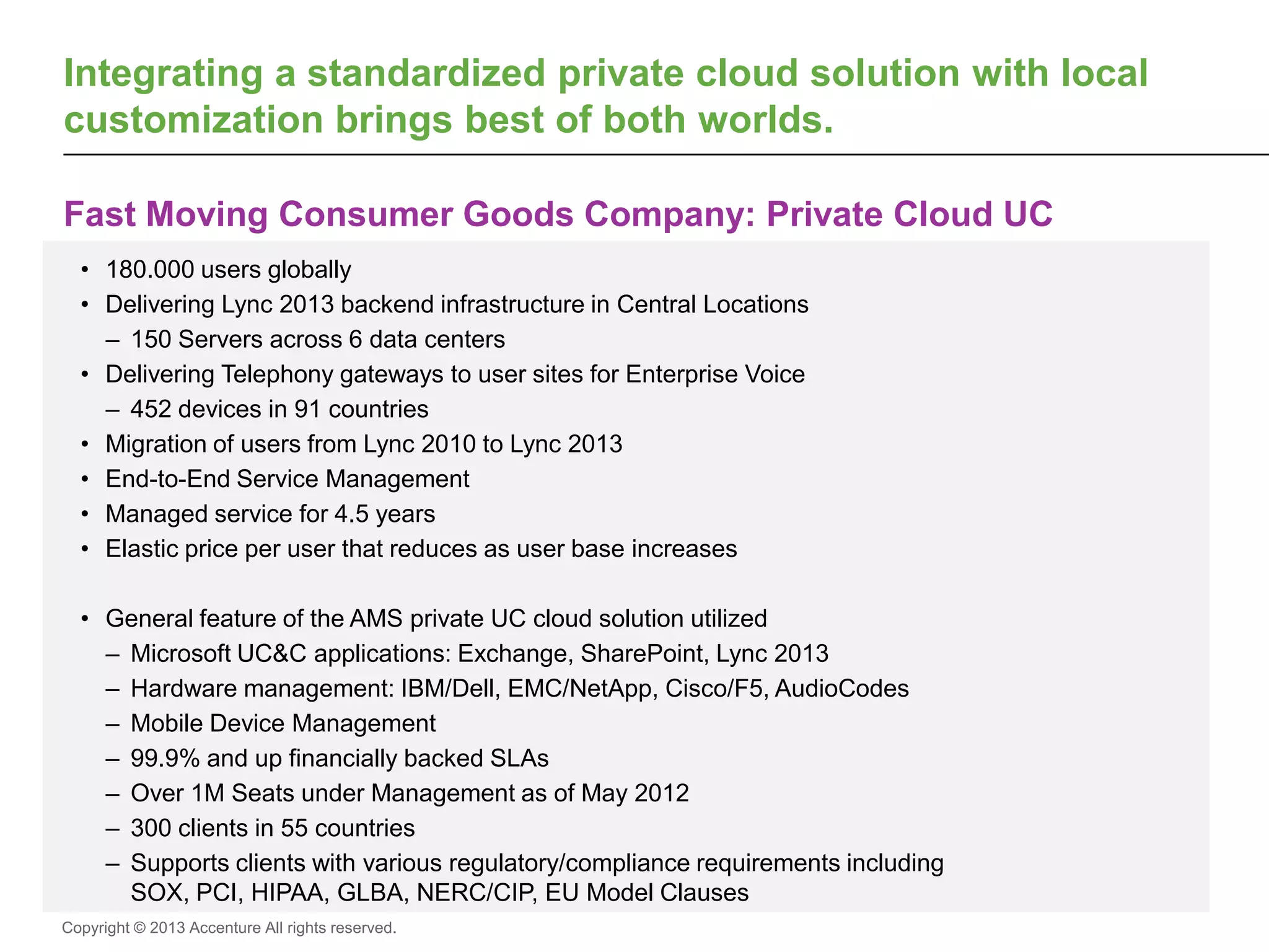 Copyright © 2013 Accenture All rights reserved.
Fast Moving Consumer Goods Company: Private Cloud UC
Integrating a standardized private cloud solution with local
customization brings best of both worlds.
• 180.000 users globally
• Delivering Lync 2013 backend infrastructure in Central Locations
– 150 Servers across 6 data centers
• Delivering Telephony gateways to user sites for Enterprise Voice
– 452 devices in 91 countries
• Migration of users from Lync 2010 to Lync 2013
• End-to-End Service Management
• Managed service for 4.5 years
• Elastic price per user that reduces as user base increases
• General feature of the AMS private UC cloud solution utilized
– Microsoft UC&C applications: Exchange, SharePoint, Lync 2013
– Hardware management: IBM/Dell, EMC/NetApp, Cisco/F5, AudioCodes
– Mobile Device Management
– 99.9% and up financially backed SLAs
– Over 1M Seats under Management as of May 2012
– 300 clients in 55 countries
– Supports clients with various regulatory/compliance requirements including
SOX, PCI, HIPAA, GLBA, NERC/CIP, EU Model Clauses
 