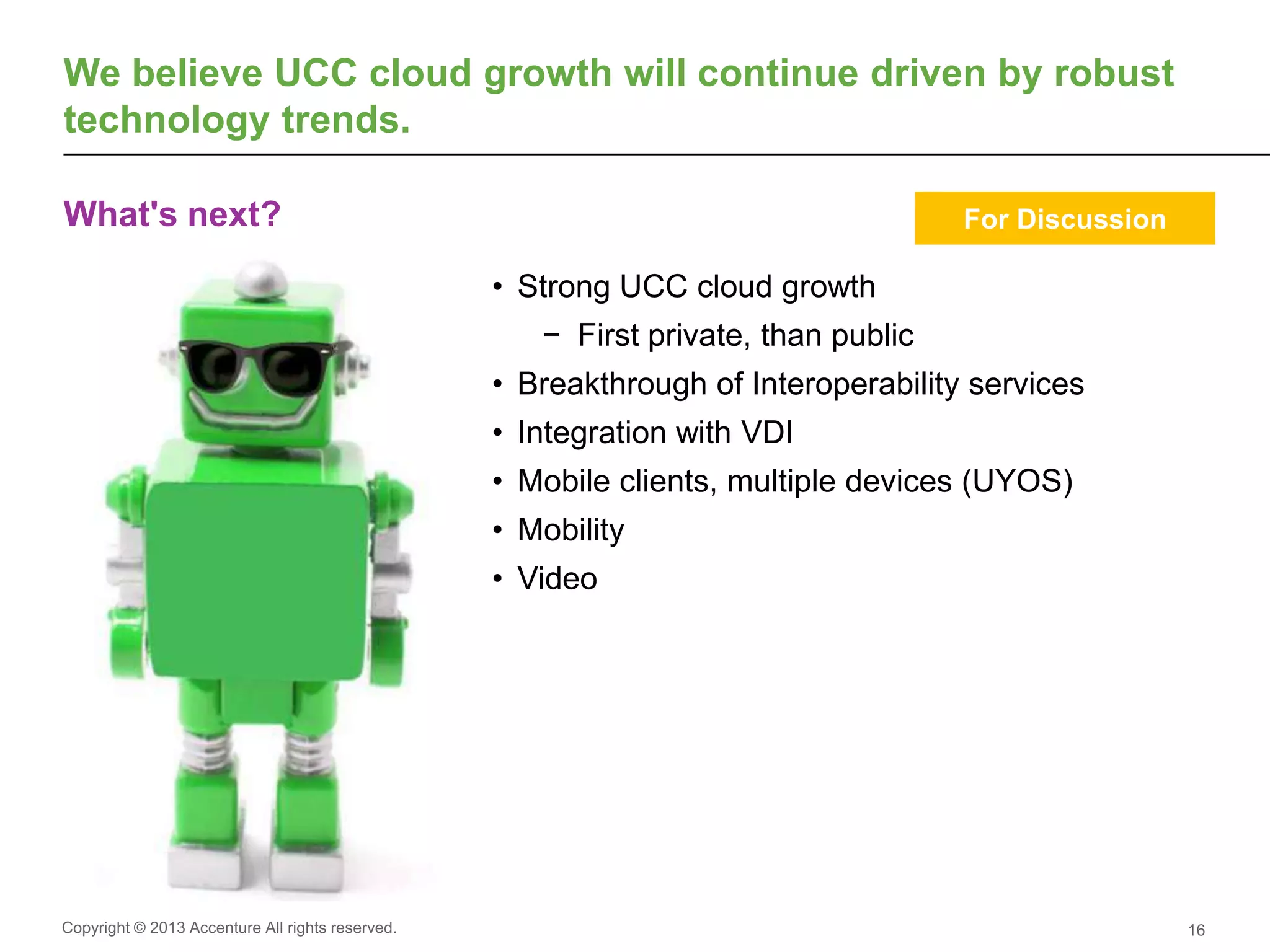Copyright © 2013 Accenture All rights reserved.
What's next?
16
We believe UCC cloud growth will continue driven by robust
technology trends.
• Strong UCC cloud growth
− First private, than public
• Breakthrough of Interoperability services
• Integration with VDI
• Mobile clients, multiple devices (UYOS)
• Mobility
• Video
For Discussion
 