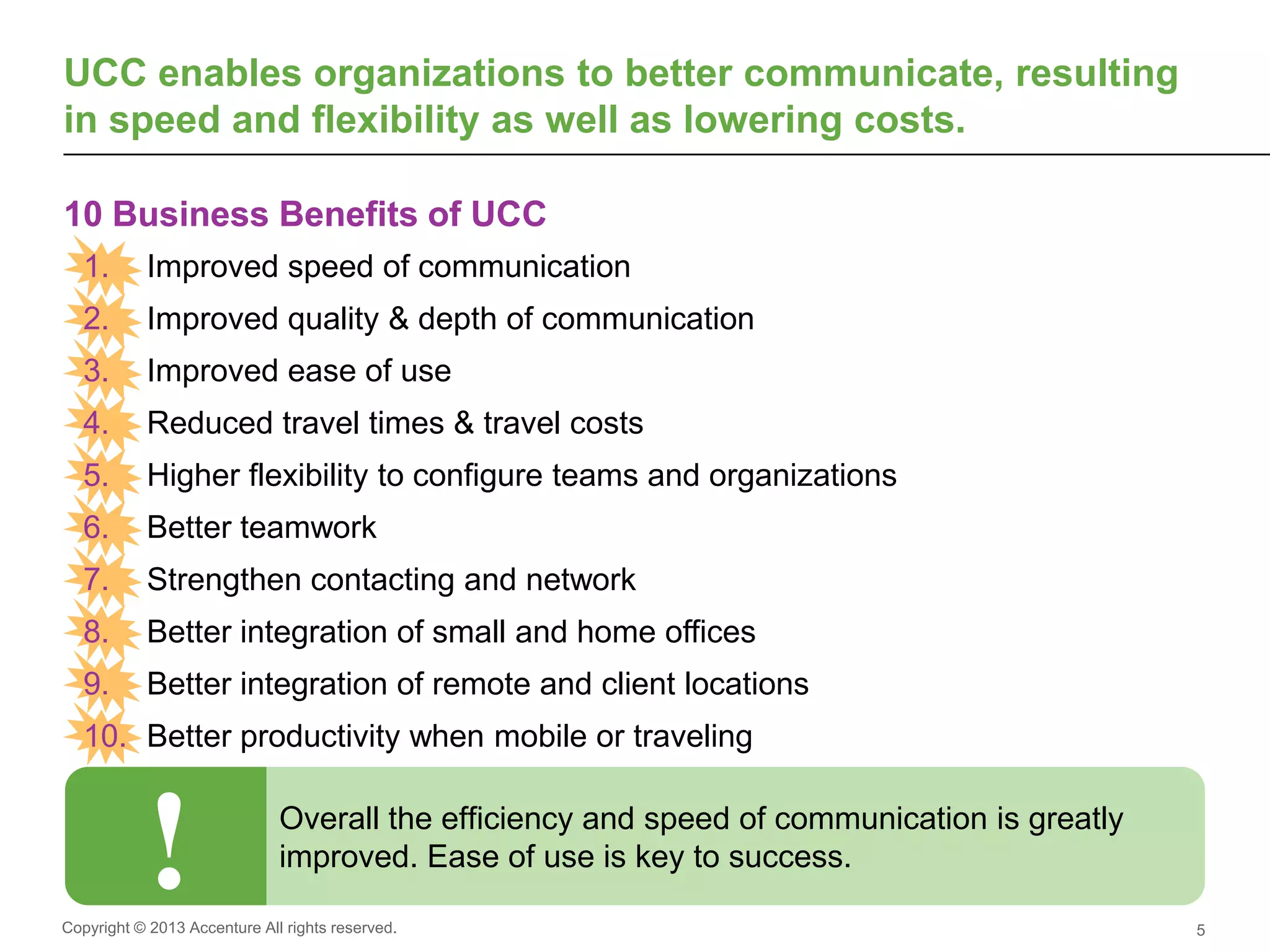 Copyright © 2013 Accenture All rights reserved.
10 Business Benefits of UC
5
UCC enables organizations to better communicate, resulting
in speed and flexibility as well as lowering costs.
10 Business Benefits of UCC
1. Improved speed of communication
2. Improved quality & depth of communication
3. Improved ease of use
4. Reduced travel times & travel costs
5. Higher flexibility to configure teams and organizations
6. Better teamwork
7. Strengthen contacting and network
8. Better integration of small and home offices
9. Better integration of remote and client locations
10. Better productivity when mobile or traveling
! Overall the efficiency and speed of communication is greatly
improved. Ease of use is key to success.
Supports our
Global services
business being
provider and
user
 