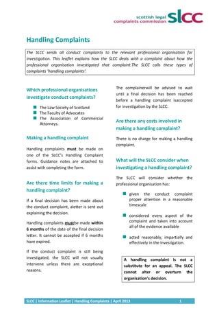 SLCC | Information Leaflet | Handling Complaints | April 2013 1
Handling Complaints
The SLCC sends all conduct complaints to the relevant professional organisation for
investigation. This leaflet explains how the SLCC deals with a complaint about how the
professional organisation investigated that complaint.The SLCC calls these types of
complaints ‘handling complaints’.
Which professional organisations
investigate conduct complaints?
The Law Society of Scotland
The Faculty of Advocates
The Association of Commercial
Attorneys.
Making a handling complaint
Handling complaints must be made on
one of the SLCC’s Handling Complaint
forms. Guidance notes are attached to
assist with completing the form.
Are there time limits for making a
handling complaint?
If a final decision has been made about
the conduct complaint, aletter is sent out
explaining the decision.
Handling complaints mustbe made within
6 months of the date of the final decision
letter. It cannot be accepted if 6 months
have expired.
If the conduct complaint is still being
investigated, the SLCC will not usually
intervene unless there are exceptional
reasons.
The complainerwill be advised to wait
until a final decision has been reached
before a handling complaint isaccepted
for investigation by the SLCC.
Are there any costs involved in
making a handling complaint?
There is no charge for making a handling
complaint.
What will the SLCC consider when
investigating a handling complaint?
The SLCC will consider whether the
professional organisation has:
given the conduct complaint
proper attention in a reasonable
timescale
considered every aspect of the
complaint and taken into account
all of the evidence available
acted reasonably, impartially and
effectively in the investigation.
A handling complaint is not a
substitute for an appeal. The SLCC
cannot alter or overturn the
organisation’s decision.
 