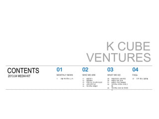 K CUBE
VENTURES
CONTENTS
2013.04 MEDIA KIT
02
WHO WE ARE
03
WHAT WE DO
04
FAQs
11 설립계기
12 설립멤버
13 대표이사 주요투자성과
14 내부인력구성
15...
