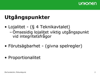 Ola Sundström, Förbundsjurist 2
Utgångspunkter
• Lojalitet - (§ 4 Teknikavtalet)
– Ömsesidig lojalitet viktig utgångspunkt
vid integritetsfrågor
• Förutsägbarhet - (givna spelregler)
• Proportionalitet
 