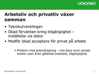 Ola Sundström, Förbundsjurist 3
Arbetsliv och privatliv växer
samman
• Teknikutvecklingen
• Ökad förväntan kring tillgänglighet –
inställelse via dator
• Medför ökad acceptans för privat på arbete
• Problem med gränsdragning – inte bara inom sociala
medier utan även gällande arbetstid, tillgänglighet.
 