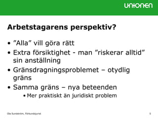 Ola Sundström, Förbundsjurist 5
Arbetstagarens perspektiv?
• ”Alla” vill göra rätt
• Extra försiktighet - man ”riskerar alltid”
sin anställning
• Gränsdragningsproblemet – otydlig
gräns
• Samma gräns – nya beteenden
• Mer praktiskt än juridiskt problem
 
