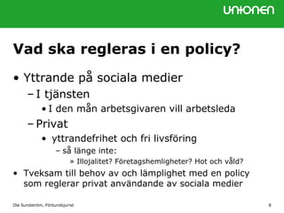 Vad ska regleras i en policy?
• Yttrande på sociala medier
– I tjänsten
• I den mån arbetsgivaren vill arbetsleda
– Privat
• yttrandefrihet och fri livsföring
– så länge inte:
» Illojalitet? Företagshemligheter? Hot och våld?
• Tveksam till behov av och lämplighet med en policy
som reglerar privat användande av sociala medier
Ola Sundström, Förbundsjurist 8
 