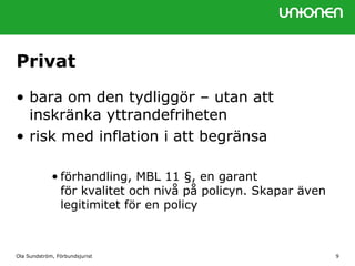 Privat
• bara om den tydliggör – utan att
inskränka yttrandefriheten
• risk med inflation i att begränsa
• förhandling, MBL 11 §, en garant
för kvalitet och nivå på policyn. Skapar även
legitimitet för en policy
Ola Sundström, Förbundsjurist 9
 