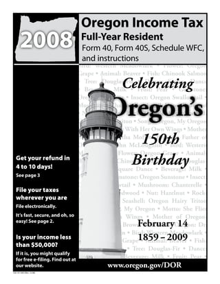 Oregon Income Tax
       2008                   Full-Year Resident
                              Form 40, Form 40S, Schedule WFC,
                              and instructions
                                  Bird: Western Meadowlark • Flower: Oregon
                                  Grape • Animal: Beaver • Fish: Chinook Salmon
                                               Celebrating
                                  • Tree: Douglas-Fir • Dance: Square Dance
                                  • Beverage: Milk • Fruit: Pear • Gemstone:


                                        Oregon’s
                                  Oregon Sunstone • Insect: Oregon Swallowtail •
                                  Mushroom: Chanterelle • Fossil: Dawn Redwood
                                  • Nut: Hazelnut • Rock: Thunder-Egg • Seashell:
                                  Oregon Hairy Triton • Song: Oregon, My Oregon
                                  • Motto: She Flies With Her Own Wings • Mother
                                                    150th
                                  of Oregon: Tabitha Moffatt Brown • Father of
                                  Oregon: Dr. John McLoughlin • Bird: Western
                                  Meadowlark • Flower: Oregon Grape • Animal:
                                                   Birthday
   Get your refund in Beaver • Fish: Chinook Salmon • Tree: Douglas-
   4 to 10 days!                  Fir • Dance: Square Dance • Beverage: Milk •
   See page 3                     Fruit: Pear • Gemstone: Oregon Sunstone • Insect:
                                  Oregon Swallowtail • Mushroom: Chanterelle •
   File your taxes                Fossil: Dawn Redwood • Nut: Hazelnut • Rock:
   wherever you are               Thunder-Egg • Seashell: Oregon Hairy Triton
   File electronically.
                                  • Song: Oregon, My Oregon • Motto: She Flies
   It’s fast, secure, and oh, so With Her Own Wings • Mother of Oregon:
                                                         February 14
   easy! See page 2.
                                  Tabitha Moffatt Brown • Father of Oregon: Dr.
                                  John McLoughlin • Bird: Western Meadowlark •
                                                               -
                                  Flower: Oregon Grape1859 2009 • Fish:
   Is your income less
                                                          • Animal: Beaver
   than $50,000?
                                  Chinook Salmon • Tree: Douglas-Fir • Dance:
   If it is, you might qualify
                                  Square Dance • Beverage: Milk • Fruit: Pear •
   for free e-filing. Find out at
                                               www.oregon.gov/DOR
                                  Gemstone: Oregon sun
   our website.
150-101-043 (Rev. 12-08)
 