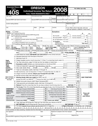 Clear Form



                                                                                                                      2008
                                                            OREGON
   Amended Return
                                                                                                                                                                            For office use only
       Form


        40S                              Individual Income Tax Return
                                                FULL-YEAR RESIDENTS ONLY                                                 SHORT FORM                              A      K        F        P
                                                                                                                                                                                     Date of birth (mm/dd/yyyy)
 Last name                                                    First name and initial                                          Social Security No. (SSN)
                                                                                                                              –       –
                                                                                                          Deceased
                                                                                                                                                                                     Date of birth (mm/dd/yyyy)
 Spouse’s/RDP’s last name if joint return                     Spouse’s/RDP’s first name and initial if joint return Spouse’s/RDP’s SSN if joint return
                                                                                                                                            –            –
                                                                                                                 Deceased
 Current mailing address                                                                                                                             Telephone number
                                                                                                                                                     (                 )
 City                                                               State         ZIP code                          Country                           If you filed a return last year, and your
                                                                                                                                                      name or address is different, check here
•Filing   1                                                                                                       Exemptions
                     Single
  Status 2a                                                                                                                                                  •                             •
                     Married filing jointly                                                                                                                                                             Total
  Check 2b           Registered domestic partners (RDP) filing jointly
                                                                                                                     6a Yourself ...........Regular    ...... Severely disabled      ....6a
  only   3a          Married filing separately:
  one                                                                                                                6b Spouse/RDP ...Regular          ...... Severely disabled      ......b
                     Spouse’s name _____________________________ Spouse’s SSN ___________________
  box
                                                                                                                     6c All dependents First names __________________________________ • c
            3b       Registered domestic partner filing separately:
                     Partner’s name _____________________________ Partner’s SSN ___________________
                                                                                                                    First names __________________________________ • d
                                                                                                6d Disabled
              4    Head of household: Person who qualifies you ________________________________    children only                                            Total • 6e
              5    Qualifying widow(er) with dependent child                                       (see instructions)
                               •              •         7b • You             7c • You have              7d• Someone else 7e •
             7a
 Check                                                                                                                                        If there is a kicker refund,
 all that    You were:           65 or older     Blind                                                                                     I want to donate mine to the
                                                                                  federal Form 8886,
                                                              filed an                                       can claim you as
 apply➛                                                                                                                                    State School Fund
             Spouse/RDP was:                                  extension           REIT, or RIC
                                 65 or older     Blind                                                       a dependent
                  8 Wages (enter in box 8a) + unemployment (enter in box 8b) + interest and dividends (enter in box 8c)                          Round to the nearest dollar
                                                                                                                                                                            ➛•8
                       •8a                       .00 + • 8b                 .00 + • 8c                                                                                                                    .00
                                                                                                         .00 = TOTAL INCOME
                     9 2008 federal tax liability ($0–$5,600; see instructions for the correct amount) ....... • 9                                                              .00
                  10 Standard deduction from the back of this form ......................................................... • 10                                               .00
                  11 Add lines 9 and 10 ......................................................................................................................................... • 11                     .00
                  12 Oregon taxable income. Line 8 minus line 11. If line 11 is more than line 8, enter -0- .................................. • 12                                                        .00
Staple
                  13 Tax. See instructions, page 16. Enter tax from tax tables or charts here ...................................................... • 13                                                  .00
proof of
withholding
                  14 Exemption credit. Multiply your total exemptions on line 6e by $169 ..................... • 14                                                             .00
(W-2s,
                  15 Child and dependent care credit. See instructions, page 16..................................... • 15                                     .00
1099s),
                                                                                                                         • 16
                  16 Other credits. Identify: •16a •16b $                 •16c          •16d $                                                                .00
payment,
and payment
                  17 Total non-refundable credits. Add lines 14 through 16 ................................................................................. • 17                                          .00
voucher
                  18 Net income tax. Line 13 minus line 17. If line 17 is more than line 13, enter -0- ........................................... • 18                                                    .00
here
                 19 Oregon income tax withheld. Attach your Form(s) W-2 and 1099 ......................... • 19                                       .00
                 20 Earned income credit. See instructions, page 17 ...................................................... • 20                       .00
Attach Schedule 21 Working family child care credit from WFC, line 18 ............................................... 21
                                                                                                                           •                          .00                                 ADD TOGETHER
WFC if you claim
                    Number from WFC, line 5 • 21a          Amount from WFC, line 16 • 21b $
   this credit
                 22 Mobile home park closure credit. Attach Schedule MPC .......................................... • 22                              .00
                 23 Total payments and refundable credits. Add lines 19 through 22 ................................................................. • 23                                                  .00
                                                                                                                                                                           ➛
                                                                                                                                                     • 24                                                  .00
                 24 Refund. If line 23 is more than line 18, you have a refund. Line 23 minus line 18 ................. REFUND
                                                                                                                                                                           ➛
                                                                                                                                                     • 25                                                  .00
                 25 Tax to pay. If line 18 is more than line 23, you have tax to pay. Line 18 minus line 23 .... TAX TO PAY
                                                     • 26                                                                             • 27
                                                                                              .00                                                                               .00
 CHARITAbLE                 Oregon Nongame Wildlife                                                           Child Abuse Prevention
 CHECkOFF
                                                     • 28                                                                             • 29
                                                                                              .00                                                                               .00
                       Alzheimer’s Disease Research                                                    Stop Dom. & Sexual Violence
 DONATIONS,
                       AIDS/HIV Education & Services • 30                                               OR Military Financial Assist. • 31
                                                                                              .00                                                                               .00            These will
 PAGE 17
                                Habitat for Humanity • 32                                                OR Head Start Association • 33
                                                                                              .00                                                                               .00             reduce
 I want to donate                                                                                                                                                                             your refund
                      American Diabetes Association • 34                                                   Oregon Coast Aquarium • 35
                                                                                              .00                                                                               .00
 part of my tax
                                             SMART • 36                                                                        SOLV • 37
                                                                                              .00                                                                               .00
 refund to the
                       Charity code • 38a          •38b                                                Charity code • 39a           •39b
                                                                                              .00                                                                               .00
 following fund(s)
                  40 Total. Add lines 26 through 39. Total can’t be more than your refund on line 24.......................................... • 40                                                       .00
                                                                                                                                                                           ➛
                                                                                                                                               • 41                                                       .00
                  41 NET REFUND. Line 24 minus line 40. This is your net refund ....................................... NET REFUND
                                                                                                              • Type of Account: Checking or                                                        Savings
                  42 For direct deposit of your refund, see the instructions on page 34.
DIRECT
                  • Routing No.                                                                • Account No.
DEPOSIT
 Under penalty for false swearing, I declare that the information in this return and attachments is true, correct, and complete.
                                                                                                                                                                               • License No.
 Your signature                                                                     Date                       Signature of preparer other than taxpayer
                                                                                                                X
  X                                                                                                            Address                                               Telephone No.
 Spouse’s/RDP’s signature (if filing jointly, BOTH must sign)                       Date

 X
150-101-044 (Rev. 12-08)
 