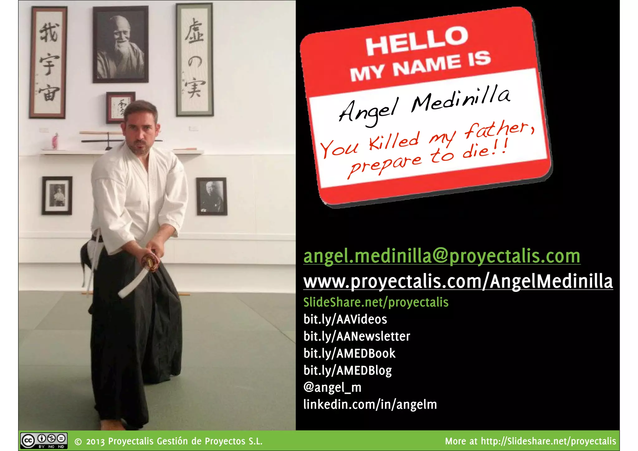 © 2013 Proyectalis Gestión de Proyectos S.L. More at http://Slideshare.net/proyectalis
Angel Medinilla
You Killed my father,
prepare to die!!
angel.medinilla@proyectalis.com
www.proyectalis.com/AngelMedinilla
SlideShare.net/proyectalis
bit.ly/AAVideos
bit.ly/AANewsletter
bit.ly/AMEDBook
bit.ly/AMEDBlog
@angel_m
linkedin.com/in/angelm
 