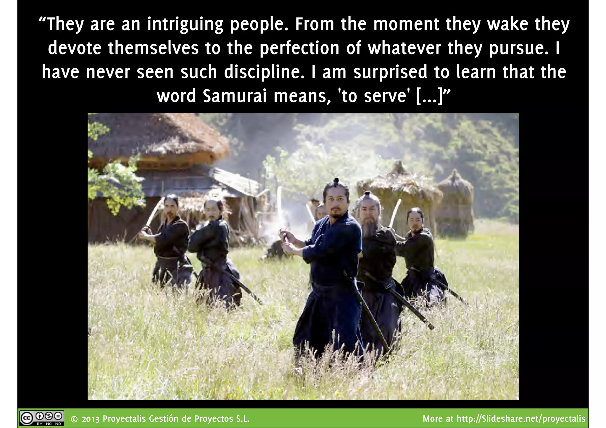 © 2013 Proyectalis Gestión de Proyectos S.L. More at http://Slideshare.net/proyectalis
“They are an intriguing people. From the moment they wake they
devote themselves to the perfection of whatever they pursue. I
have never seen such discipline. I am surprised to learn that the
word Samurai means, 'to serve' [...]”
 