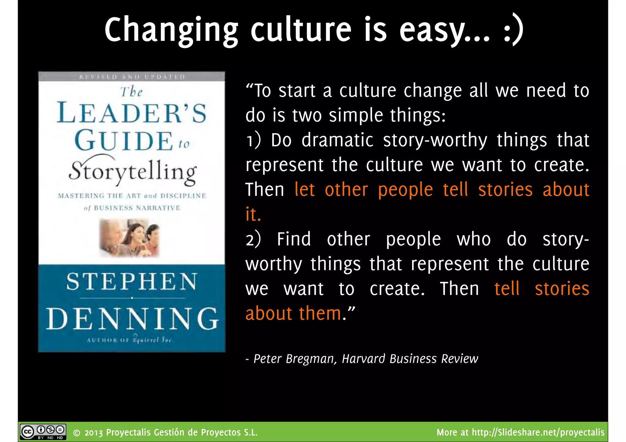 © 2013 Proyectalis Gestión de Proyectos S.L. More at http://Slideshare.net/proyectalis
Changing culture is easy... :)
“To start a culture change all we need to
do is two simple things:
1) Do dramatic story-worthy things that
represent the culture we want to create.
Then let other people tell stories about
it.
2) Find other people who do story-
worthy things that represent the culture
we want to create. Then tell stories
about them.”
- Peter Bregman, Harvard Business Review
 