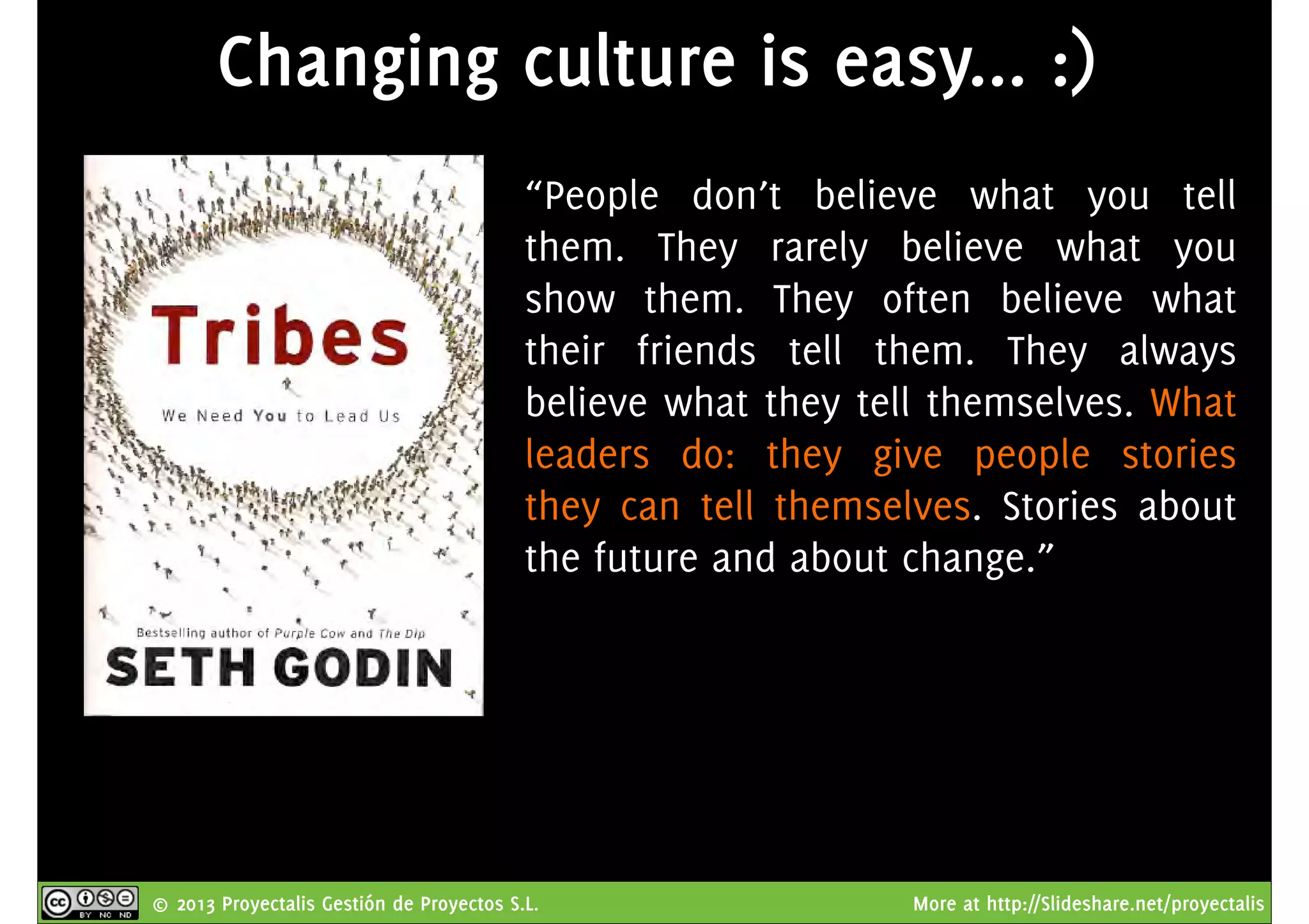 © 2013 Proyectalis Gestión de Proyectos S.L. More at http://Slideshare.net/proyectalis
Changing culture is easy... :)
“People don’t believe what you tell
them. They rarely believe what you
show them. They often believe what
their friends tell them. They always
believe what they tell themselves. What
leaders do: they give people stories
they can tell themselves. Stories about
the future and about change.”
 