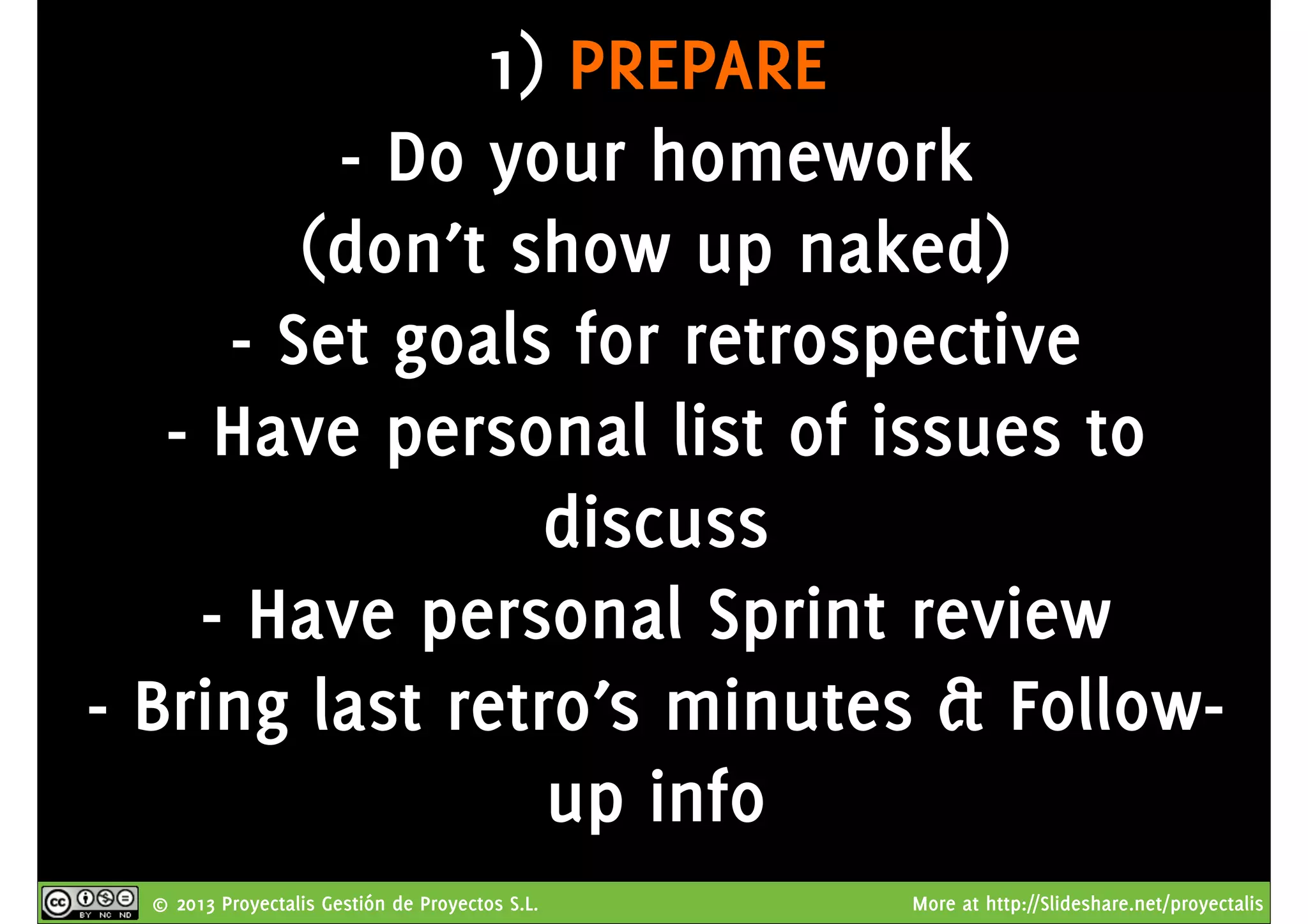 © 2013 Proyectalis Gestión de Proyectos S.L. More at http://Slideshare.net/proyectalis
1) PREPARE
- Do your homework
(don’t show up naked)
- Set goals for retrospective
- Have personal list of issues to
discuss
- Have personal Sprint review
- Bring last retro’s minutes & Follow-
up info
 