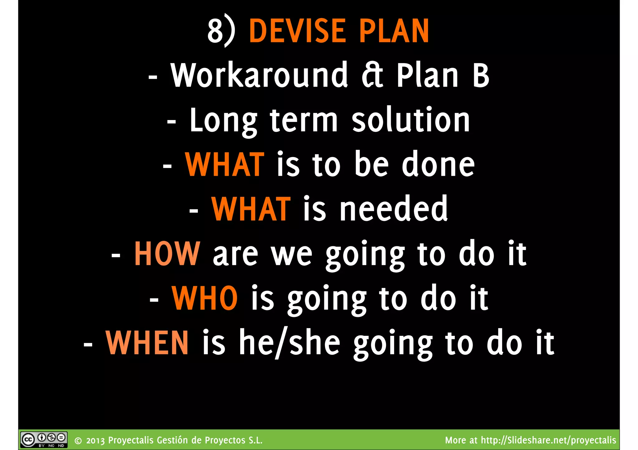 © 2013 Proyectalis Gestión de Proyectos S.L. More at http://Slideshare.net/proyectalis
8) DEVISE PLAN
- Workaround & Plan B
- Long term solution
- WHAT is to be done
- WHAT is needed
- HOW are we going to do it
- WHO is going to do it
- WHEN is he/she going to do it
 