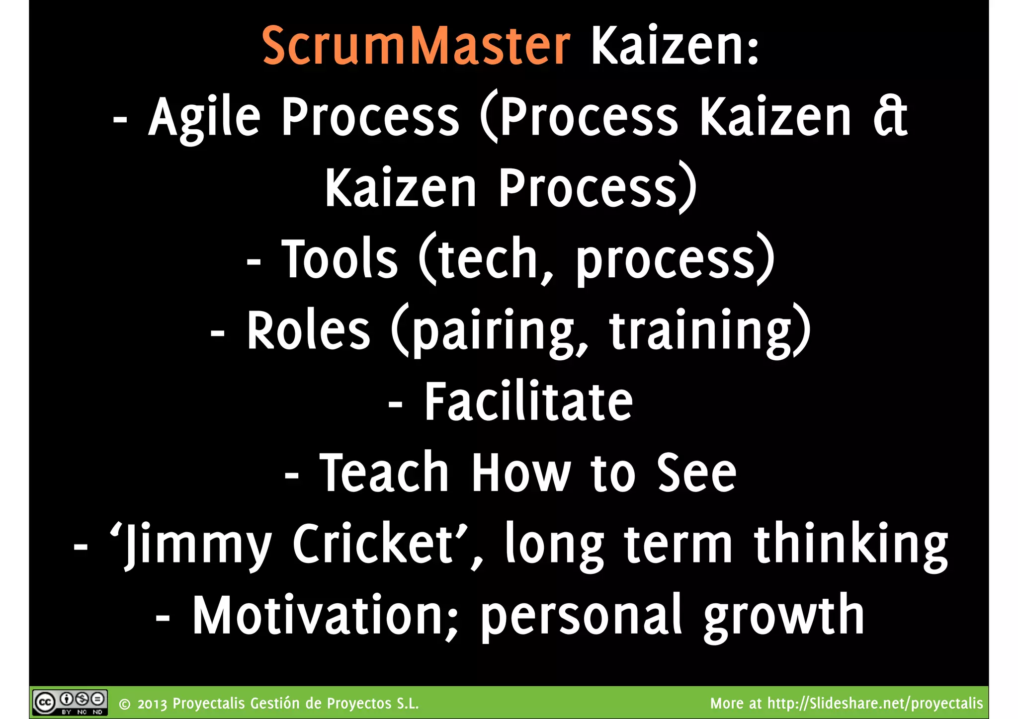 © 2013 Proyectalis Gestión de Proyectos S.L. More at http://Slideshare.net/proyectalis
ScrumMaster Kaizen:
- Agile Process (Process Kaizen &
Kaizen Process)
- Tools (tech, process)
- Roles (pairing, training)
- Facilitate
- Teach How to See
- ‘Jimmy Cricket’, long term thinking
- Motivation; personal growth
 