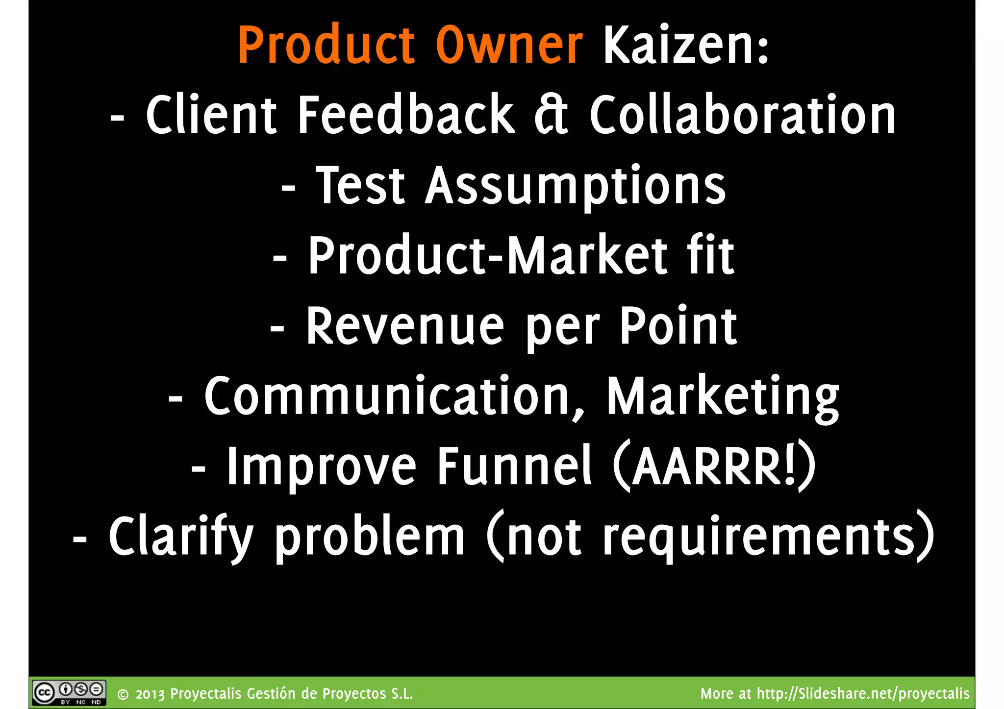 © 2013 Proyectalis Gestión de Proyectos S.L. More at http://Slideshare.net/proyectalis
Product Owner Kaizen:
- Client Feedback & Collaboration
- Test Assumptions
- Product-Market fit
- Revenue per Point
- Communication, Marketing
- Improve Funnel (AARRR!)
- Clarify problem (not requirements)
 